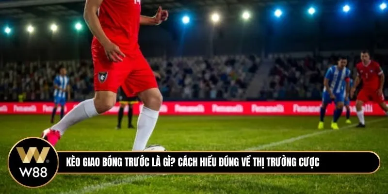 Kèo Giao Bóng Trước Là Gì? Cách Hiểu Đúng Về Thị Trường Cược Siêu Nhanh